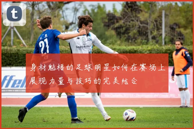 身材魁梧的足球明星如何在赛场上展现力量与技巧的完美结合