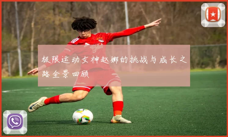 极限运动女神赵娜的挑战与成长之路全景回顾