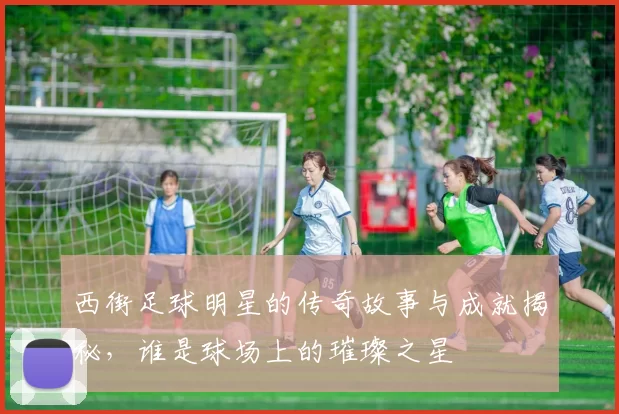 西街足球明星的传奇故事与成就揭秘，谁是球场上的璀璨之星