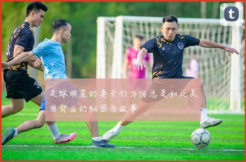 足球明星的妻子们为何总是如此美丽背后的秘密与故事