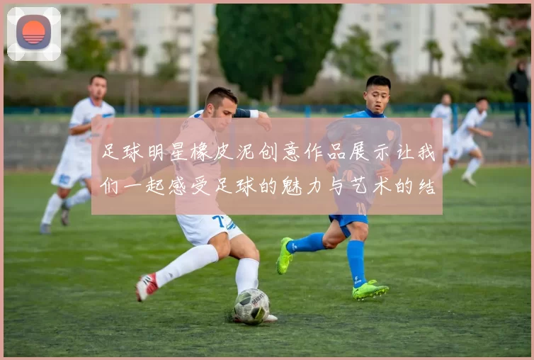 足球明星橡皮泥创意作品展示让我们一起感受足球的魅力与艺术的结合