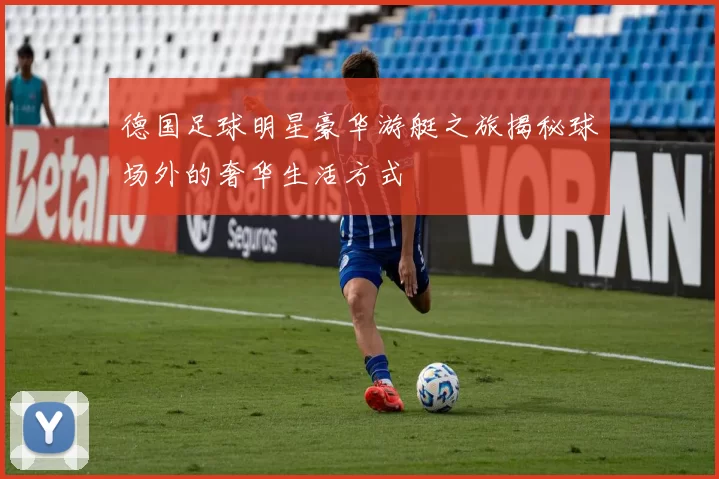 德国足球明星豪华游艇之旅揭秘球场外的奢华生活方式