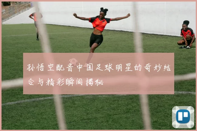 孙悟空配音中国足球明星的奇妙结合与精彩瞬间揭秘