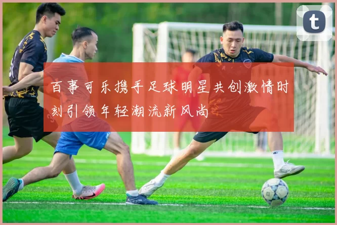 百事可乐携手足球明星共创激情时刻引领年轻潮流新风尚