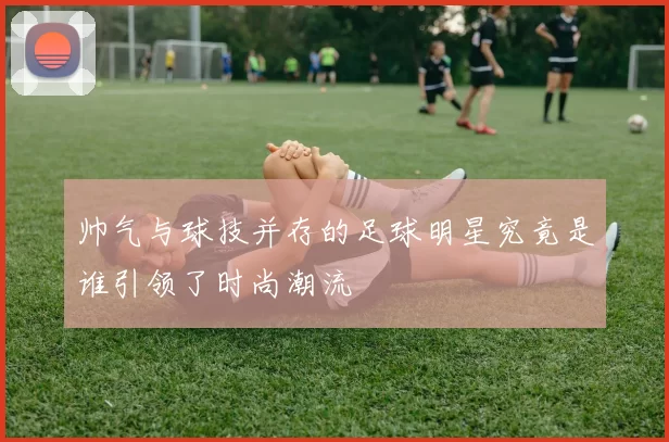 帅气与球技并存的足球明星究竟是谁引领了时尚潮流