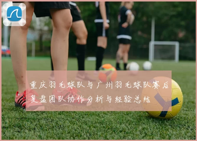 重庆羽毛球队与广州羽毛球队赛后复盘团队协作分析与经验总结