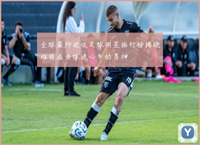 全球最帅进攻足球明星排行榜揭晓谁将成为球迷心中的男神