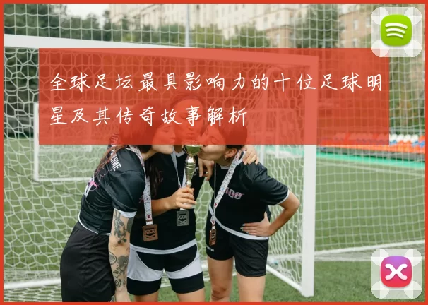 全球足坛最具影响力的十位足球明星及其传奇故事解析