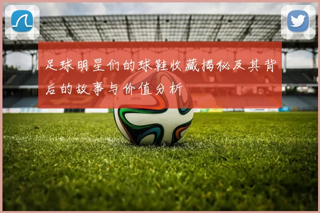 足球明星们的球鞋收藏揭秘及其背后的故事与价值分析
