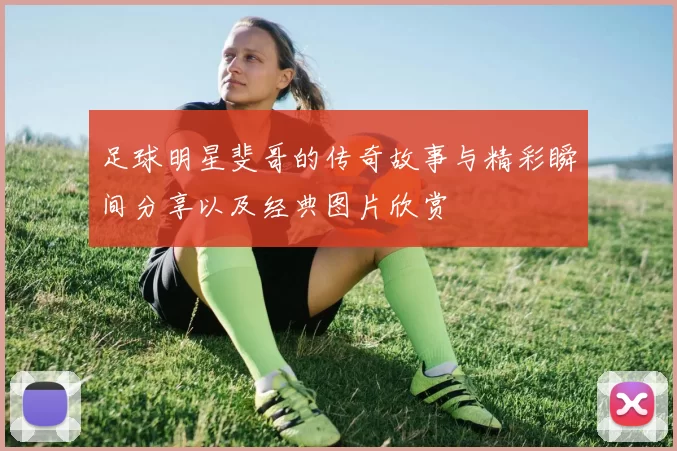 足球明星斐哥的传奇故事与精彩瞬间分享以及经典图片欣赏