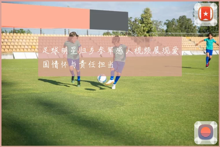 足球明星归乡参军感人视频展现爱国情怀与责任担当