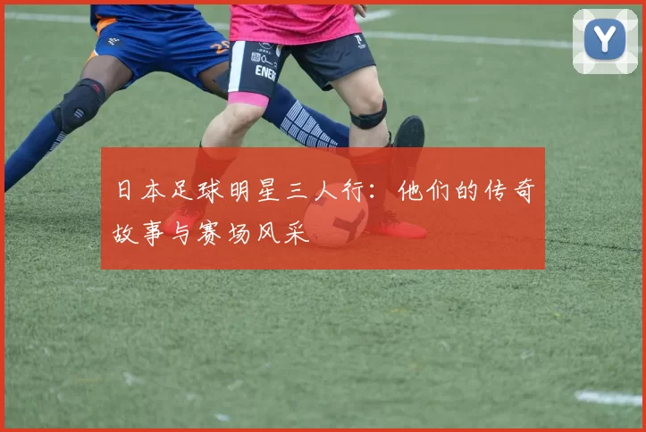日本足球明星三人行：他们的传奇故事与赛场风采