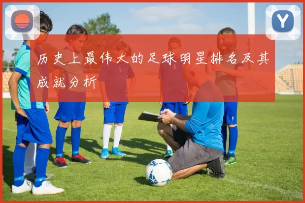 历史上最伟大的足球明星排名及其成就分析