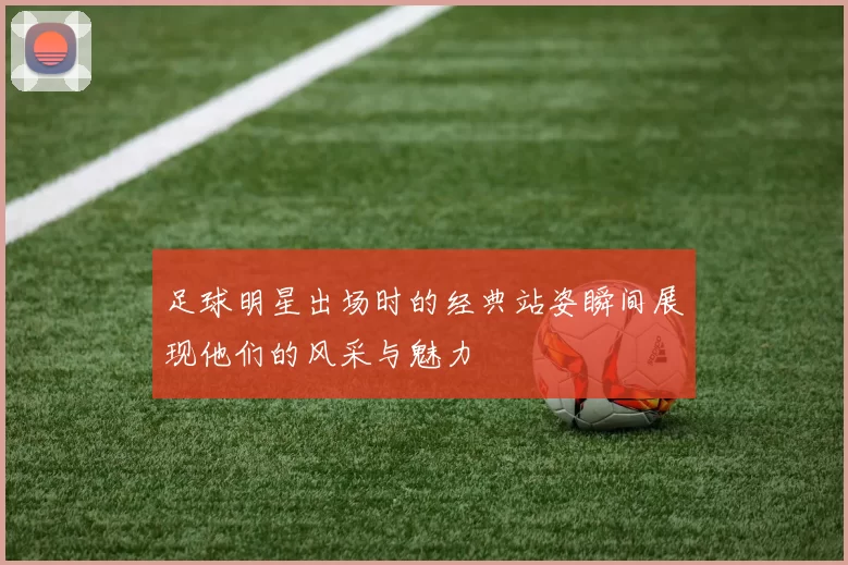 足球明星出场时的经典站姿瞬间展现他们的风采与魅力