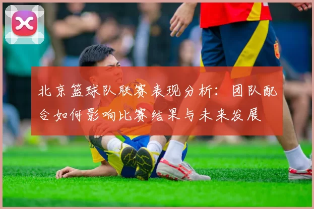 北京篮球队联赛表现分析：团队配合如何影响比赛结果与未来发展