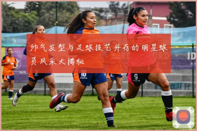 帅气发型与足球技艺并存的明星球员风采大揭秘