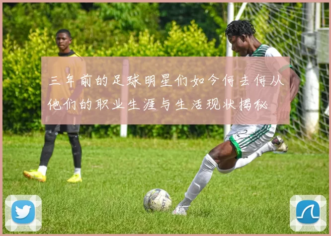 三年前的足球明星们如今何去何从他们的职业生涯与生活现状揭秘