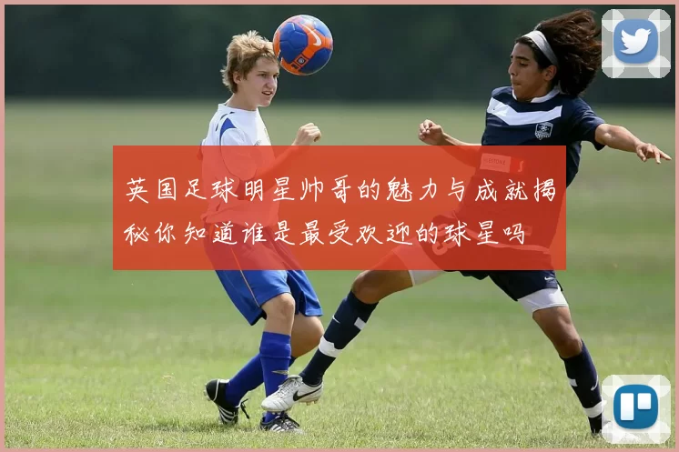 英国足球明星帅哥的魅力与成就揭秘你知道谁是最受欢迎的球星吗