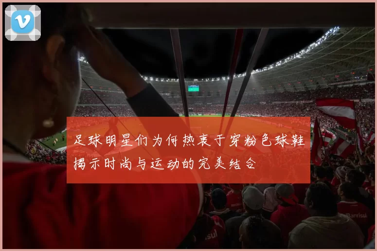 足球明星们为何热衷于穿粉色球鞋揭示时尚与运动的完美结合