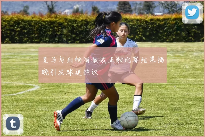 皇马与利物浦激战正酣比赛结果揭晓引发球迷热议