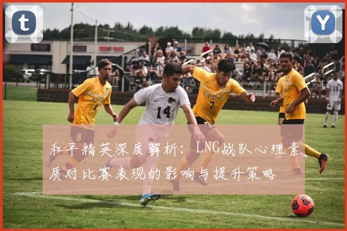 和平精英深度解析：LNG战队心理素质对比赛表现的影响与提升策略