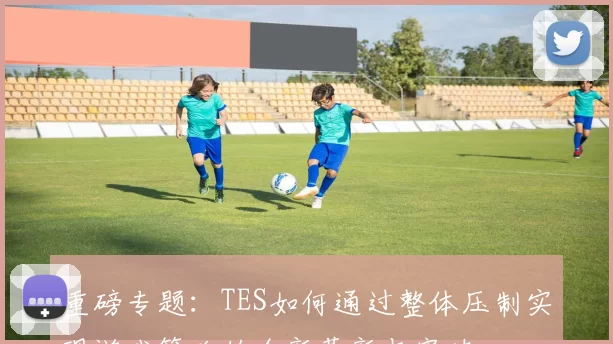 重磅专题：TES如何通过整体压制实现游戏策略的全新革新与突破