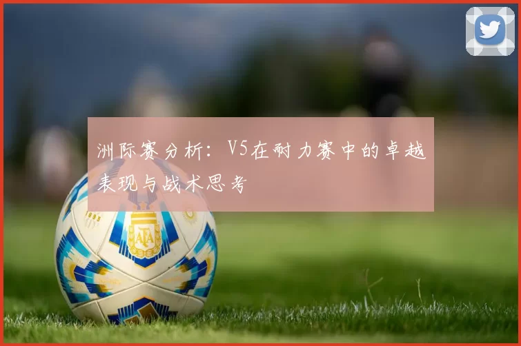 洲际赛分析：V5在耐力赛中的卓越表现与战术思考