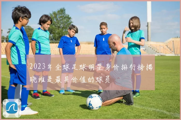 2023年全球足球明星身价排行榜揭晓谁是最具价值的球员