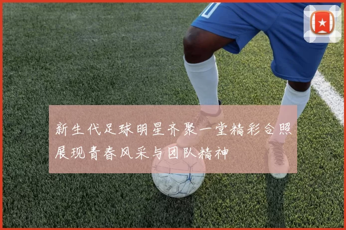 新生代足球明星齐聚一堂精彩合照展现青春风采与团队精神