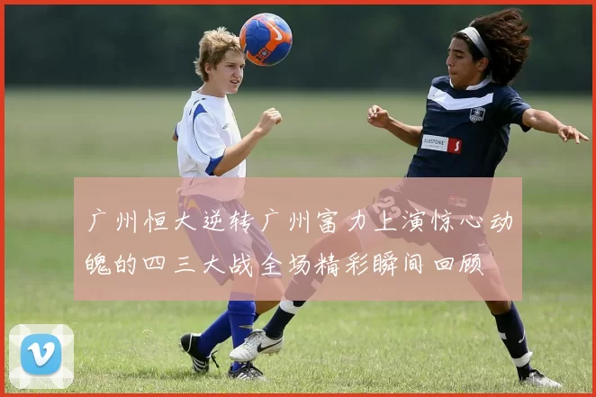 广州恒大逆转广州富力上演惊心动魄的四三大战全场精彩瞬间回顾