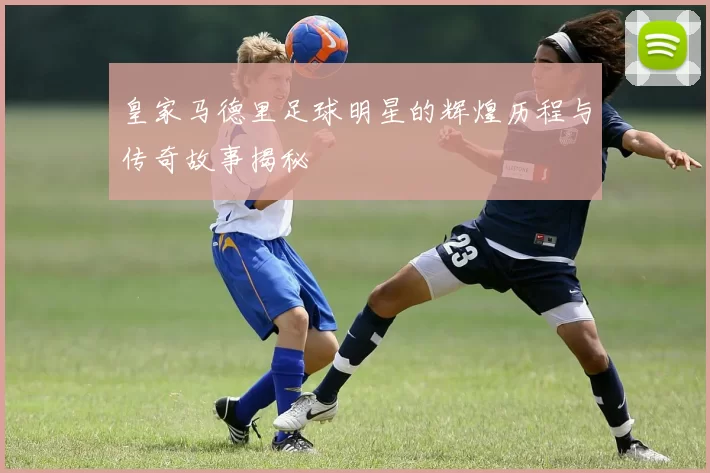 皇家马德里足球明星的辉煌历程与传奇故事揭秘