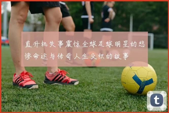 直升机失事震惊全球足球明星的悲惨命运与传奇人生交织的故事