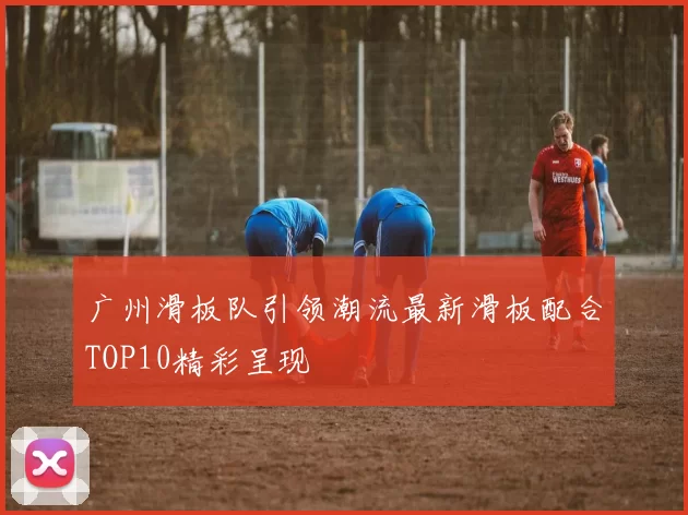 广州滑板队引领潮流最新滑板配合TOP10精彩呈现