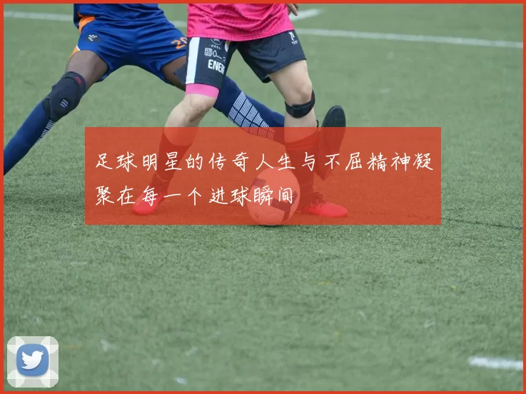 足球明星的传奇人生与不屈精神凝聚在每一个进球瞬间
