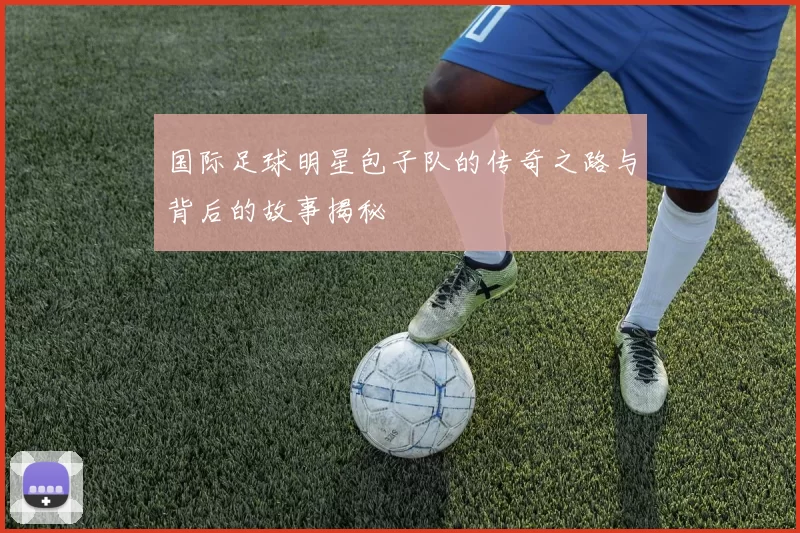 国际足球明星包子队的传奇之路与背后的故事揭秘
