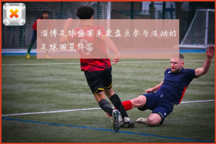 淄博足球盛宴来袭盘点参与活动的足球明星阵容