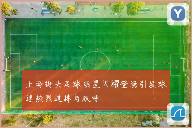 上海街头足球明星闪耀登场引发球迷热烈追捧与欢呼
