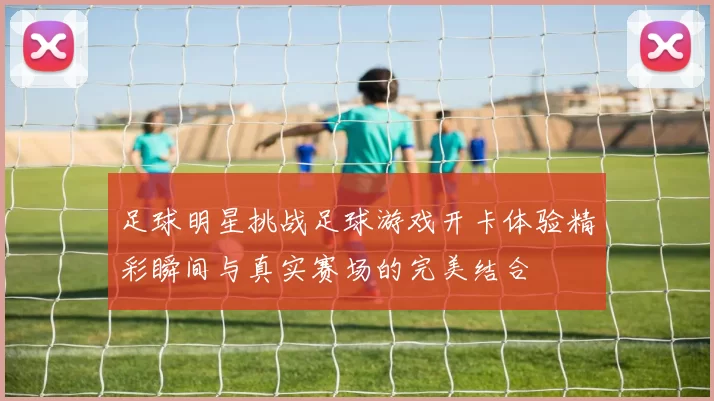 足球明星挑战足球游戏开卡体验精彩瞬间与真实赛场的完美结合
