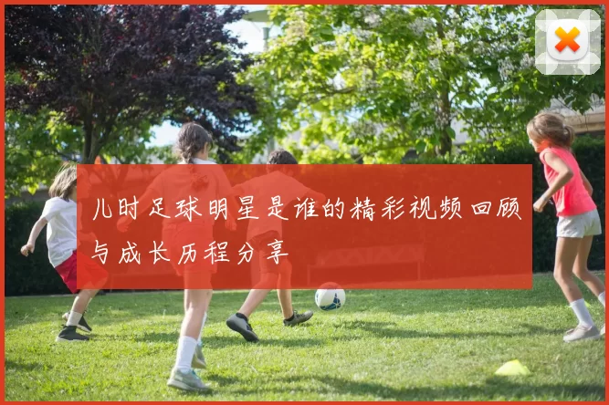 儿时足球明星是谁的精彩视频回顾与成长历程分享