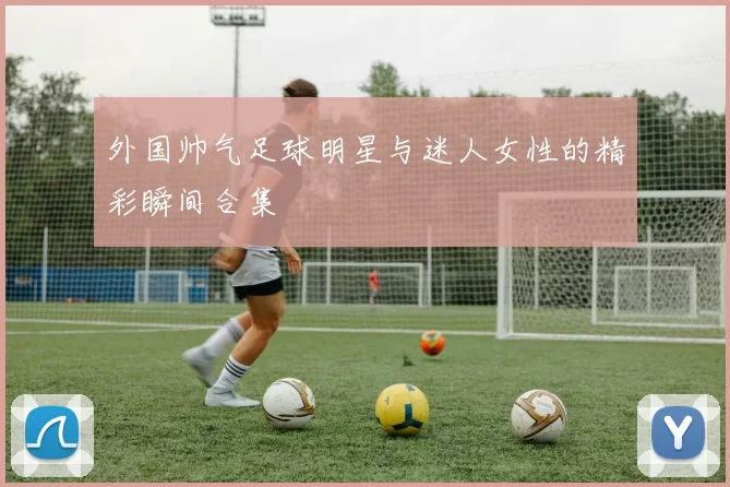 外国帅气足球明星与迷人女性的精彩瞬间合集