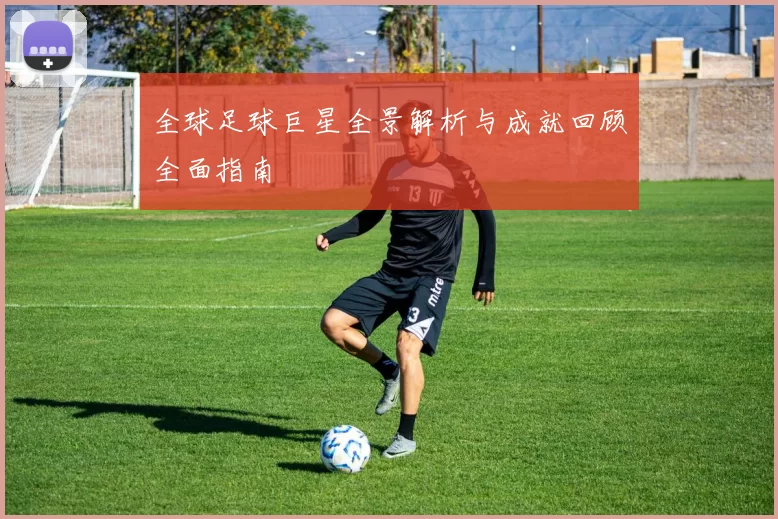 全球足球巨星全景解析与成就回顾全面指南