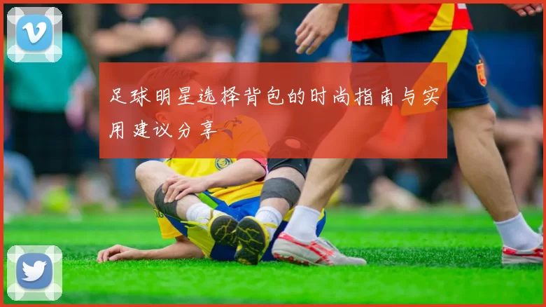 足球明星选择背包的时尚指南与实用建议分享