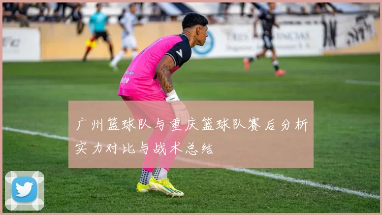 广州篮球队与重庆篮球队赛后分析实力对比与战术总结
