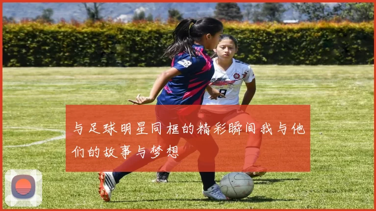 与足球明星同框的精彩瞬间我与他们的故事与梦想