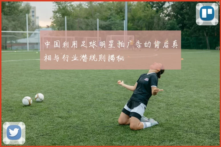 中国利用足球明星拍广告的背后真相与行业潜规则揭秘