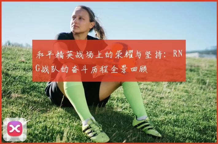 和平精英战场上的荣耀与坚持：RNG战队的奋斗历程全景回顾