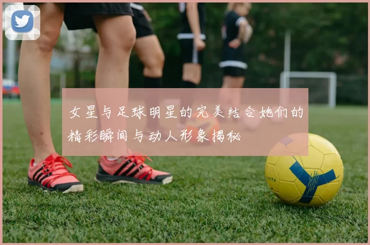 女星与足球明星的完美结合她们的精彩瞬间与动人形象揭秘