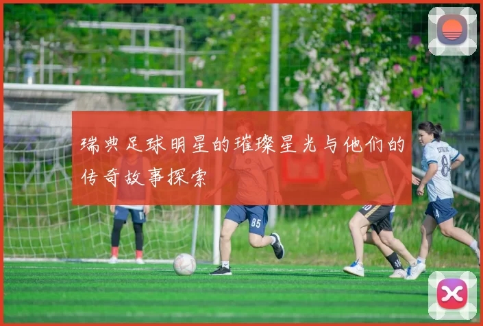 瑞典足球明星的璀璨星光与他们的传奇故事探索