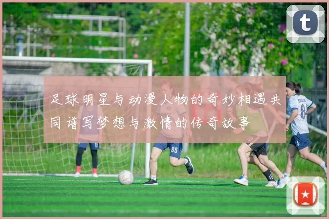足球明星与动漫人物的奇妙相遇共同谱写梦想与激情的传奇故事