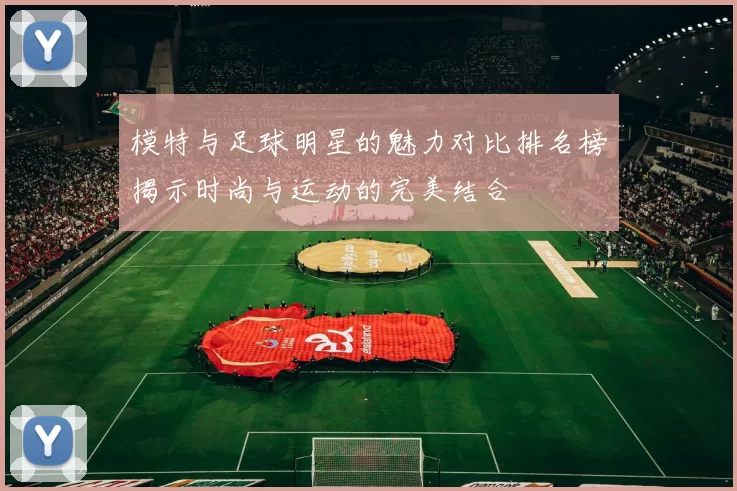 模特与足球明星的魅力对比排名榜揭示时尚与运动的完美结合